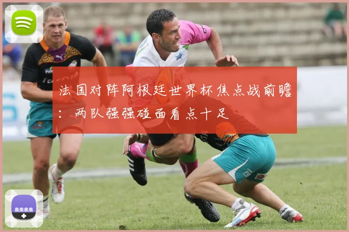 法国对阵阿根廷世界杯焦点战前瞻：两队强强碰面看点十足
