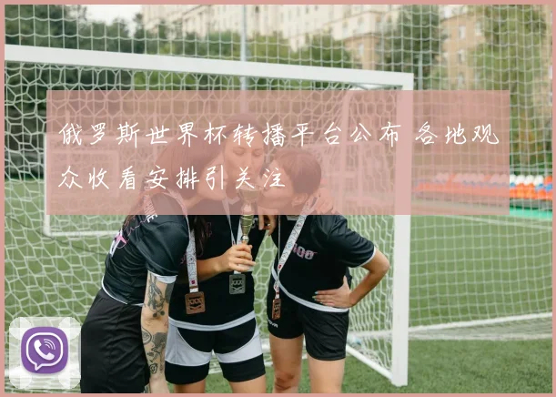 俄罗斯世界杯转播平台公布 各地观众收看安排引关注