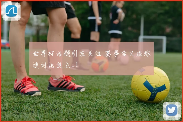 世界杯话题引发关注 赛事含义成球迷讨论焦点_1