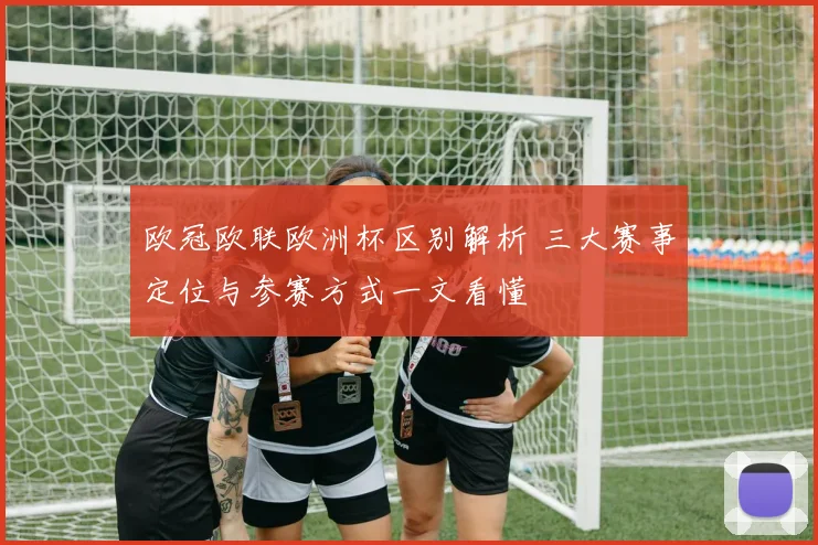 欧冠欧联欧洲杯区别解析 三大赛事定位与参赛方式一文看懂