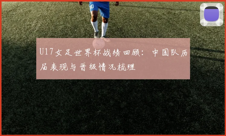 U17女足世界杯战绩回顾:中国队历届表现与晋级情况梳理