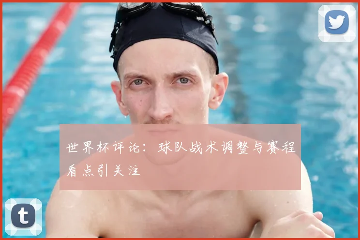 世界杯评论:球队战术调整与赛程看点引关注