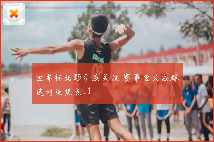 世界杯话题引发关注 赛事含义成球迷讨论焦点_1