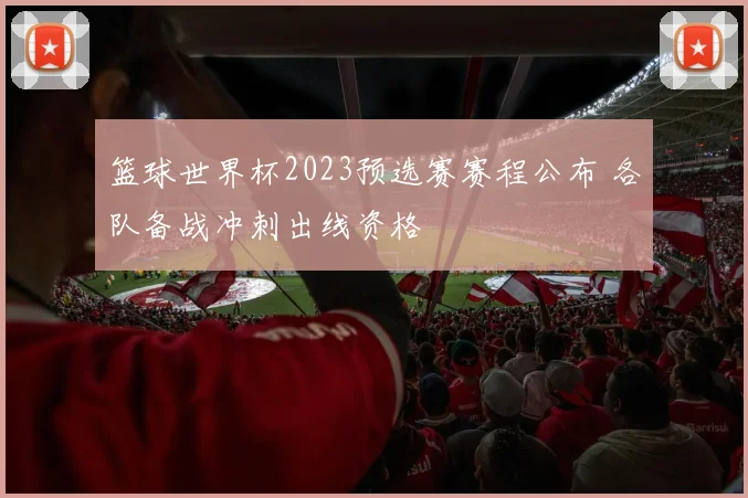 篮球世界杯2023预选赛赛程公布 各队备战冲刺出线资格